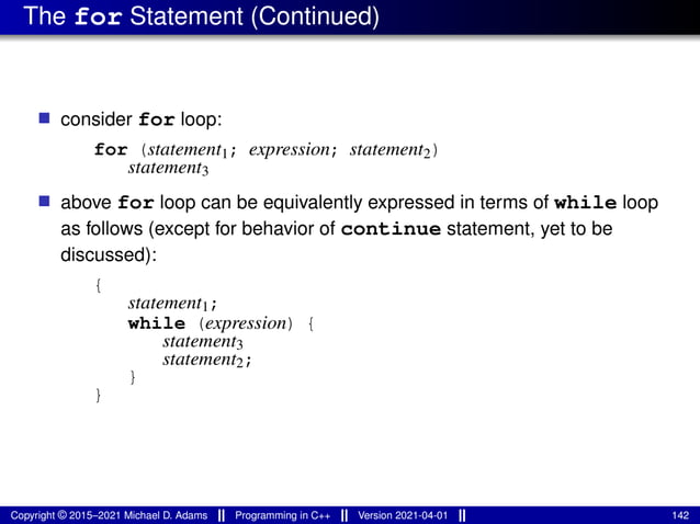 The for Statement (Continued)
■ consider for loop:
for (statement1; expression; statement2)
statement3
■ above for loop can be equivalently expressed in terms of while loop
as follows (except for behavior of continue statement, yet to be
discussed):
{
statement1;
while (expression) {
statement3
statement2;
}
}
Copyright © 2015–2021 Michael D. Adams Programming in C++ Version 2021-04-01 142
 