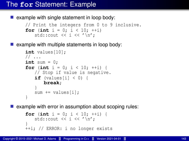 The for Statement: Example
■ example with single statement in loop body:
// Print the integers from 0 to 9 inclusive.
for (int i = 0; i < 10; ++i)
std::cout << i << ’n’;
■ example with multiple statements in loop body:
int values[10];
// ...
int sum = 0;
for (int i = 0; i < 10; ++i) {
// Stop if value is negative.
if (values[i] < 0) {
break;
}
sum += values[i];
}
■ example with error in assumption about scoping rules:
for (int i = 0; i < 10; ++i) {
std::cout << i << ’n’;
}
++i; // ERROR: i no longer exists
Copyright © 2015–2021 Michael D. Adams Programming in C++ Version 2021-04-01 143
 
