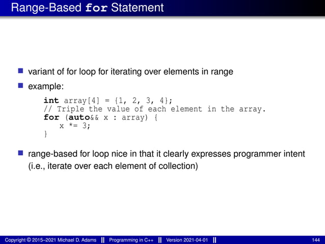 Range-Based for Statement
■ variant of for loop for iterating over elements in range
■ example:
int array[4] = {1, 2, 3, 4};
// Triple the value of each element in the array.
for (auto&& x : array) {
x *= 3;
}
■ range-based for loop nice in that it clearly expresses programmer intent
(i.e., iterate over each element of collection)
Copyright © 2015–2021 Michael D. Adams Programming in C++ Version 2021-04-01 144
 