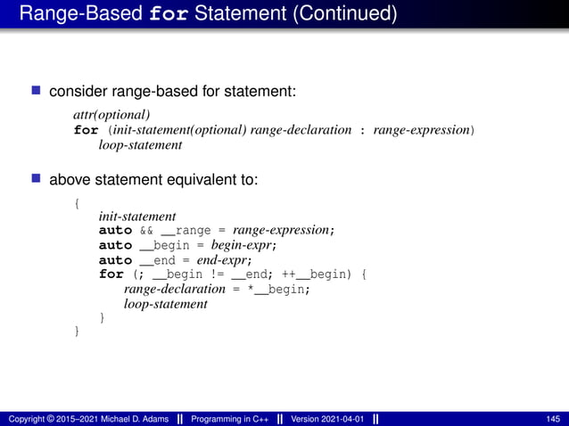 Range-Based for Statement (Continued)
■ consider range-based for statement:
attr(optional)
for (init-statement(optional) range-declaration : range-expression)
loop-statement
■ above statement equivalent to:
{
init-statement
auto && __range = range-expression;
auto __begin = begin-expr;
auto __end = end-expr;
for (; __begin != __end; ++__begin) {
range-declaration = *__begin;
loop-statement
}
}
Copyright © 2015–2021 Michael D. Adams Programming in C++ Version 2021-04-01 145
 