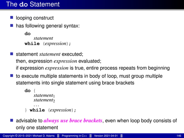 The do Statement
■ looping construct
■ has following general syntax:
do
statement
while (expression);
■ statement statement executed;
then, expression expression evaluated;
if expression expression is true, entire process repeats from beginning
■ to execute multiple statements in body of loop, must group multiple
statements into single statement using brace brackets
do {
statement1
statement2
...
} while (expression);
■ advisable to always use brace brackets, even when loop body consists of
only one statement
Copyright © 2015–2021 Michael D. Adams Programming in C++ Version 2021-04-01 146
 