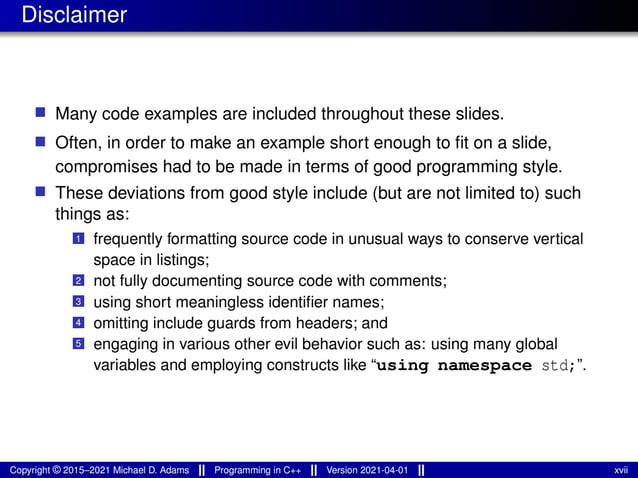 Disclaimer
■ Many code examples are included throughout these slides.
■ Often, in order to make an example short enough to fit on a slide,
compromises had to be made in terms of good programming style.
■ These deviations from good style include (but are not limited to) such
things as:
1 frequently formatting source code in unusual ways to conserve vertical
space in listings;
2 not fully documenting source code with comments;
3 using short meaningless identifier names;
4 omitting include guards from headers; and
5 engaging in various other evil behavior such as: using many global
variables and employing constructs like “using namespace std;”.
Copyright © 2015–2021 Michael D. Adams Programming in C++ Version 2021-04-01 xvii
 