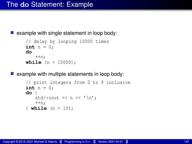 The do Statement: Example
■ example with single statement in loop body:
// delay by looping 10000 times
int n = 0;
do
++n;
while (n < 10000);
■ example with multiple statements in loop body:
// print integers from 0 to 9 inclusive
int n = 0;
do {
std::cout << n << ’n’;
++n;
} while (n < 10);
Copyright © 2015–2021 Michael D. Adams Programming in C++ Version 2021-04-01 147
 