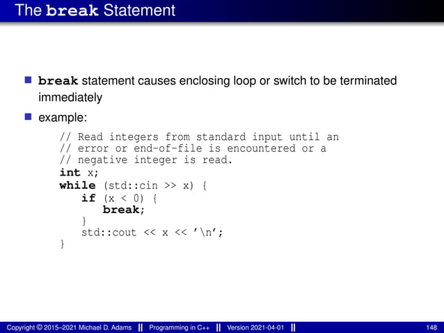 The break Statement
■ break statement causes enclosing loop or switch to be terminated
immediately
■ example:
// Read integers from standard input until an
// error or end-of-file is encountered or a
// negative integer is read.
int x;
while (std::cin >> x) {
if (x < 0) {
break;
}
std::cout << x << ’n’;
}
Copyright © 2015–2021 Michael D. Adams Programming in C++ Version 2021-04-01 148
 
