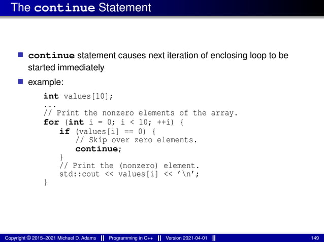 The continue Statement
■ continue statement causes next iteration of enclosing loop to be
started immediately
■ example:
int values[10];
...
// Print the nonzero elements of the array.
for (int i = 0; i < 10; ++i) {
if (values[i] == 0) {
// Skip over zero elements.
continue;
}
// Print the (nonzero) element.
std::cout << values[i] << ’n’;
}
Copyright © 2015–2021 Michael D. Adams Programming in C++ Version 2021-04-01 149
 