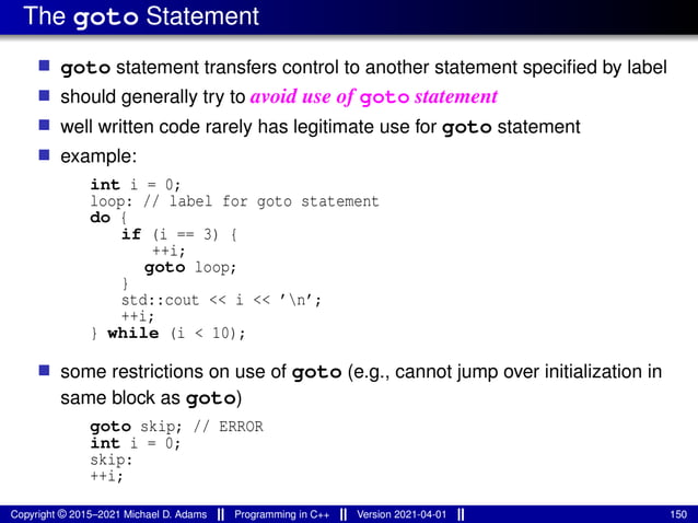 The goto Statement
■ goto statement transfers control to another statement specified by label
■ should generally try to avoid use of goto statement
■ well written code rarely has legitimate use for goto statement
■ example:
int i = 0;
loop: // label for goto statement
do {
if (i == 3) {
++i;
goto loop;
}
std::cout << i << ’n’;
++i;
} while (i < 10);
■ some restrictions on use of goto (e.g., cannot jump over initialization in
same block as goto)
goto skip; // ERROR
int i = 0;
skip:
++i;
Copyright © 2015–2021 Michael D. Adams Programming in C++ Version 2021-04-01 150
 