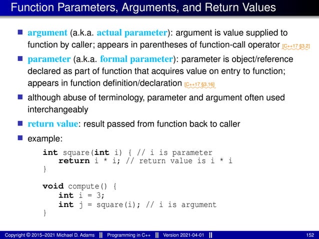 Function Parameters, Arguments, and Return Values
■ argument (a.k.a. actual parameter): argument is value supplied to
function by caller; appears in parentheses of function-call operator ⁓⁓⁓⁓⁓⁓
[C++17 §3.2]
■ parameter (a.k.a. formal parameter): parameter is object/reference
declared as part of function that acquires value on entry to function;
appears in function definition/declaration ⁓⁓⁓⁓⁓⁓⁓
[C++17 §3.16]
■ although abuse of terminology, parameter and argument often used
interchangeably
■ return value: result passed from function back to caller
■ example:
int square(int i) { // i is parameter
return i * i; // return value is i * i
}
void compute() {
int i = 3;
int j = square(i); // i is argument
}
Copyright © 2015–2021 Michael D. Adams Programming in C++ Version 2021-04-01 152
 