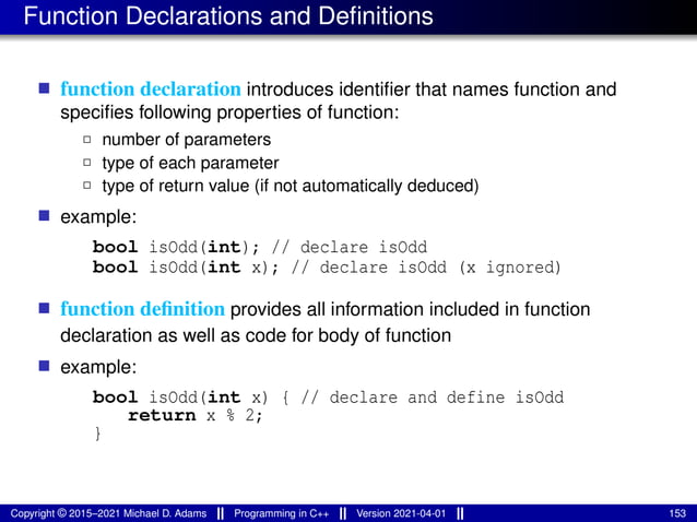 Function Declarations and Definitions
■ function declaration introduces identifier that names function and
specifies following properties of function:
2 number of parameters
2 type of each parameter
2 type of return value (if not automatically deduced)
■ example:
bool isOdd(int); // declare isOdd
bool isOdd(int x); // declare isOdd (x ignored)
■ function definition provides all information included in function
declaration as well as code for body of function
■ example:
bool isOdd(int x) { // declare and define isOdd
return x % 2;
}
Copyright © 2015–2021 Michael D. Adams Programming in C++ Version 2021-04-01 153
 