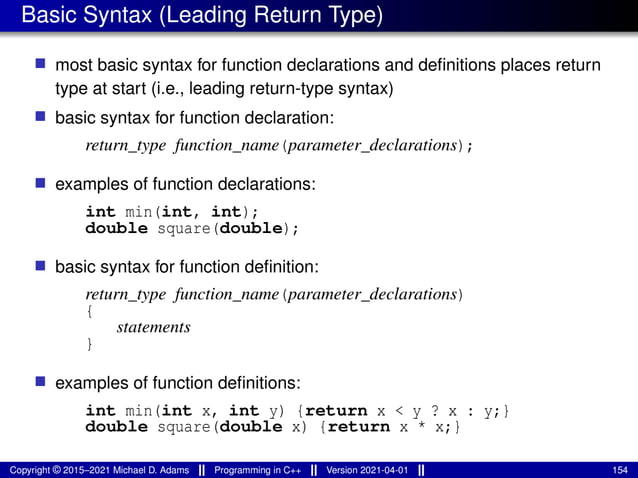 Basic Syntax (Leading Return Type)
■ most basic syntax for function declarations and definitions places return
type at start (i.e., leading return-type syntax)
■ basic syntax for function declaration:
return_type function_name(parameter_declarations);
■ examples of function declarations:
int min(int, int);
double square(double);
■ basic syntax for function definition:
return_type function_name(parameter_declarations)
{
statements
}
■ examples of function definitions:
int min(int x, int y) {return x < y ? x : y;}
double square(double x) {return x * x;}
Copyright © 2015–2021 Michael D. Adams Programming in C++ Version 2021-04-01 154
 