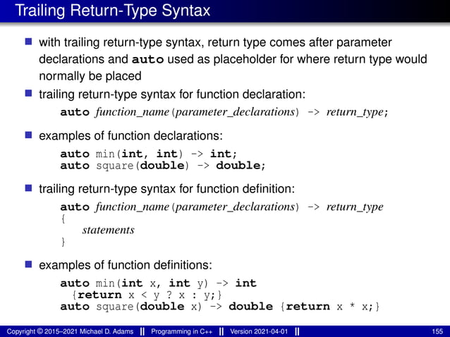Trailing Return-Type Syntax
■ with trailing return-type syntax, return type comes after parameter
declarations and auto used as placeholder for where return type would
normally be placed
■ trailing return-type syntax for function declaration:
auto function_name(parameter_declarations) -> return_type;
■ examples of function declarations:
auto min(int, int) -> int;
auto square(double) -> double;
■ trailing return-type syntax for function definition:
auto function_name(parameter_declarations) -> return_type
{
statements
}
■ examples of function definitions:
auto min(int x, int y) -> int
{return x < y ? x : y;}
auto square(double x) -> double {return x * x;}
Copyright © 2015–2021 Michael D. Adams Programming in C++ Version 2021-04-01 155
 