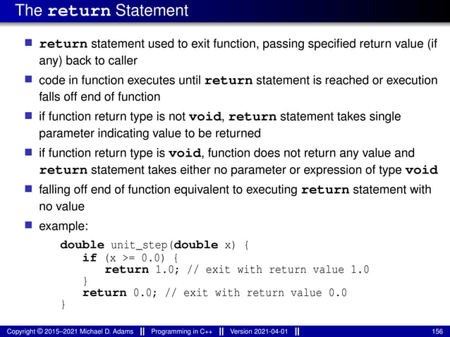 The return Statement
■ return statement used to exit function, passing specified return value (if
any) back to caller
■ code in function executes until return statement is reached or execution
falls off end of function
■ if function return type is not void, return statement takes single
parameter indicating value to be returned
■ if function return type is void, function does not return any value and
return statement takes either no parameter or expression of type void
■ falling off end of function equivalent to executing return statement with
no value
■ example:
double unit_step(double x) {
if (x >= 0.0) {
return 1.0; // exit with return value 1.0
}
return 0.0; // exit with return value 0.0
}
Copyright © 2015–2021 Michael D. Adams Programming in C++ Version 2021-04-01 156
 