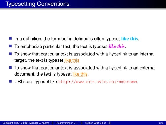 Typesetting Conventions
■ In a definition, the term being defined is often typeset like this.
■ To emphasize particular text, the text is typeset like this.
■ To show that particular text is associated with a hyperlink to an internal
target, the text is typeset .........
like this.
■ To show that particular text is associated with a hyperlink to an external
document, the text is typeset ⁓⁓⁓⁓⁓⁓
like this.
■ URLs are typeset like http://www.ece.uvic.ca/~mdadams.
Copyright © 2015–2021 Michael D. Adams Programming in C++ Version 2021-04-01 xviii
 
