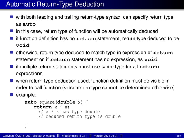Automatic Return-Type Deduction
■ with both leading and trailing return-type syntax, can specify return type
as auto
■ in this case, return type of function will be automatically deduced
■ if function definition has no return statement, return type deduced to be
void
■ otherwise, return type deduced to match type in expression of return
statement or, if return statement has no expression, as void
■ if multiple return statements, must use same type for all return
expressions
■ when return-type deduction used, function definition must be visible in
order to call function (since return type cannot be determined otherwise)
■ example:
auto square(double x) {
return x * x;
// x * x has type double
// deduced return type is double
}
Copyright © 2015–2021 Michael D. Adams Programming in C++ Version 2021-04-01 157
 
