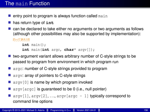 The main Function
■ entry point to program is always function called main
■ has return type of int
■ can be declared to take either no arguments or two arguments as follows
(although other possibilities may also be supported by implementation):
⁓⁓⁓⁓⁓⁓⁓⁓
[C++17 §6.6.1/2]
int main();
int main(int argc, char* argv[]);
■ two-argument variant allows arbitrary number of C-style strings to be
passed to program from environment in which program run
■ argc: number of C-style strings provided to program
■ argv: array of pointers to C-style strings
■ argv[0] is name by which program invoked
■ argv[argc] is guaranteed to be 0 (i.e., null pointer)
■ argv[1], argv[2], ..., argv[argc - 1] typically correspond to
command line options
Copyright © 2015–2021 Michael D. Adams Programming in C++ Version 2021-04-01 158
 