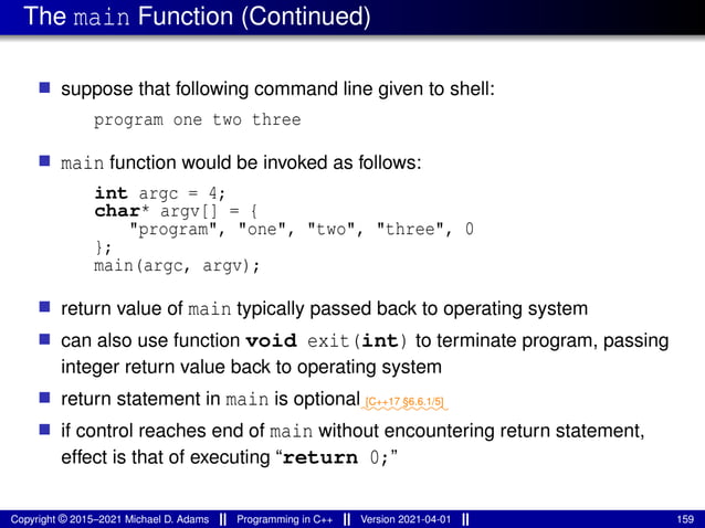 The main Function (Continued)
■ suppose that following command line given to shell:
program one two three
■ main function would be invoked as follows:
int argc = 4;
char* argv[] = {
"program", "one", "two", "three", 0
};
main(argc, argv);
■ return value of main typically passed back to operating system
■ can also use function void exit(int) to terminate program, passing
integer return value back to operating system
■ return statement in main is optional⁓⁓⁓⁓⁓⁓⁓⁓⁓
[C++17 §6.6.1/5]
■ if control reaches end of main without encountering return statement,
effect is that of executing “return 0;”
Copyright © 2015–2021 Michael D. Adams Programming in C++ Version 2021-04-01 159
 