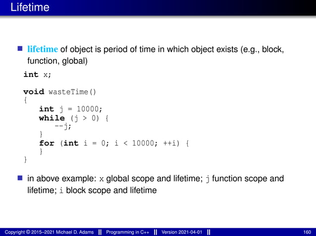 Lifetime
■ lifetime of object is period of time in which object exists (e.g., block,
function, global)
int x;
void wasteTime()
{
int j = 10000;
while (j > 0) {
--j;
}
for (int i = 0; i < 10000; ++i) {
}
}
■ in above example: x global scope and lifetime; j function scope and
lifetime; i block scope and lifetime
Copyright © 2015–2021 Michael D. Adams Programming in C++ Version 2021-04-01 160
 