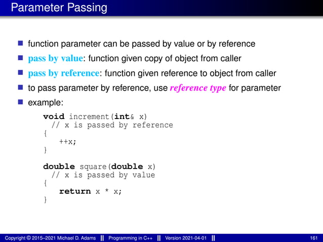 Parameter Passing
■ function parameter can be passed by value or by reference
■ pass by value: function given copy of object from caller
■ pass by reference: function given reference to object from caller
■ to pass parameter by reference, use reference type for parameter
■ example:
void increment(int& x)
// x is passed by reference
{
++x;
}
double square(double x)
// x is passed by value
{
return x * x;
}
Copyright © 2015–2021 Michael D. Adams Programming in C++ Version 2021-04-01 161
 