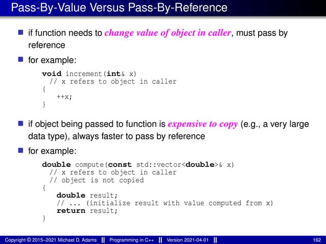 Pass-By-Value Versus Pass-By-Reference
■ if function needs to change value of object in caller, must pass by
reference
■ for example:
void increment(int& x)
// x refers to object in caller
{
++x;
}
■ if object being passed to function is expensive to copy (e.g., a very large
data type), always faster to pass by reference
■ for example:
double compute(const std::vector<double>& x)
// x refers to object in caller
// object is not copied
{
double result;
// ... (initialize result with value computed from x)
return result;
}
Copyright © 2015–2021 Michael D. Adams Programming in C++ Version 2021-04-01 162
 
