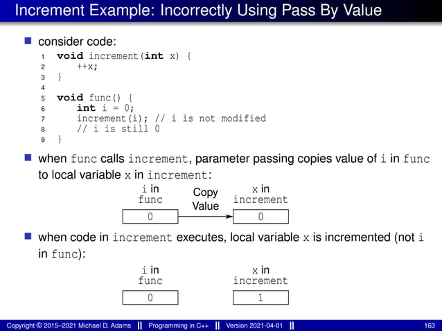 Increment Example: Incorrectly Using Pass By Value
■ consider code:
1 void increment(int x) {
2 ++x;
3 }
4
5 void func() {
6 int i = 0;
7 increment(i); // i is not modified
8 // i is still 0
9 }
■ when func calls increment, parameter passing copies value of i in func
to local variable x in increment:
Value
Copy
func
0 0
i in
increment
x in
■ when code in increment executes, local variable x is incremented (not i
in func):
func
0 1
i in
increment
x in
Copyright © 2015–2021 Michael D. Adams Programming in C++ Version 2021-04-01 163
 