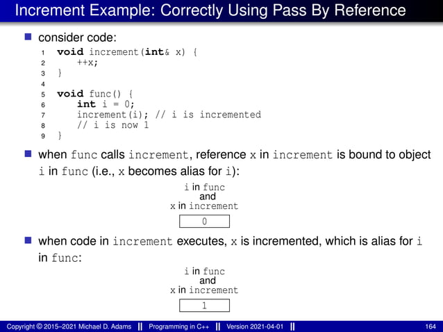 Increment Example: Correctly Using Pass By Reference
■ consider code:
1 void increment(int& x) {
2 ++x;
3 }
4
5 void func() {
6 int i = 0;
7 increment(i); // i is incremented
8 // i is now 1
9 }
■ when func calls increment, reference x in increment is bound to object
i in func (i.e., x becomes alias for i):
0
x in increment
and
i in func
■ when code in increment executes, x is incremented, which is alias for i
in func:
1
x in increment
and
i in func
Copyright © 2015–2021 Michael D. Adams Programming in C++ Version 2021-04-01 164
 