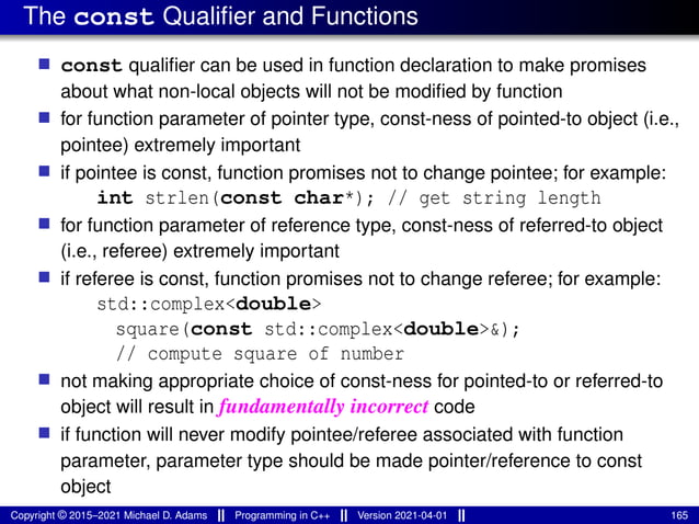 The const Qualifier and Functions
■ const qualifier can be used in function declaration to make promises
about what non-local objects will not be modified by function
■ for function parameter of pointer type, const-ness of pointed-to object (i.e.,
pointee) extremely important
■ if pointee is const, function promises not to change pointee; for example:
int strlen(const char*); // get string length
■ for function parameter of reference type, const-ness of referred-to object
(i.e., referee) extremely important
■ if referee is const, function promises not to change referee; for example:
std::complex<double>
square(const std::complex<double>&);
// compute square of number
■ not making appropriate choice of const-ness for pointed-to or referred-to
object will result in fundamentally incorrect code
■ if function will never modify pointee/referee associated with function
parameter, parameter type should be made pointer/reference to const
object
Copyright © 2015–2021 Michael D. Adams Programming in C++ Version 2021-04-01 165
 