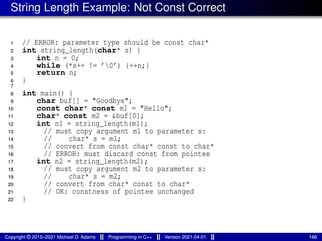 String Length Example: Not Const Correct
1 // ERROR: parameter type should be const char*
2 int string_length(char* s) {
3 int n = 0;
4 while (*s++ != ’0’) {++n;}
5 return n;
6 }
7
8 int main() {
9 char buf[] = "Goodbye";
10 const char* const m1 = "Hello";
11 char* const m2 = &buf[0];
12 int n1 = string_length(m1);
13 // must copy argument m1 to parameter s:
14 // char* s = m1;
15 // convert from const char* const to char*
16 // ERROR: must discard const from pointee
17 int n2 = string_length(m2);
18 // must copy argument m2 to parameter s:
19 // char* s = m2;
20 // convert from char* const to char*
21 // OK: constness of pointee unchanged
22 }
Copyright © 2015–2021 Michael D. Adams Programming in C++ Version 2021-04-01 166
 