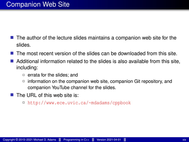 Companion Web Site
■ The author of the lecture slides maintains a companion web site for the
slides.
■ The most recent version of the slides can be downloaded from this site.
■ Additional information related to the slides is also available from this site,
including:
2 errata for the slides; and
2 information on the companion web site, companion Git repository, and
companion YouTube channel for the slides.
■ The URL of this web site is:
2 http://www.ece.uvic.ca/~mdadams/cppbook
Copyright © 2015–2021 Michael D. Adams Programming in C++ Version 2021-04-01 xix
 