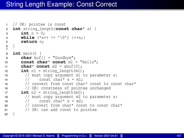 String Length Example: Const Correct
1 // OK: pointee is const
2 int string_length(const char* s) {
3 int n = 0;
4 while (*s++ != ’0’) {++n;}
5 return n;
6 }
7
8 int main() {
9 char buf[] = "Goodbye";
10 const char* const m1 = "Hello";
11 char* const m2 = &buf[0];
12 int n1 = string_length(m1);
13 // must copy argument m1 to parameter s:
14 // const char* s = m1;
15 // convert from const char* const to const char*
16 // OK: constness of pointee unchanged
17 int n2 = string_length(m2);
18 // must copy argument m2 to parameter s:
19 // const char* s = m2;
20 // convert from char* const to const char*
21 // OK: can add const to pointee
22 }
Copyright © 2015–2021 Michael D. Adams Programming in C++ Version 2021-04-01 167
 