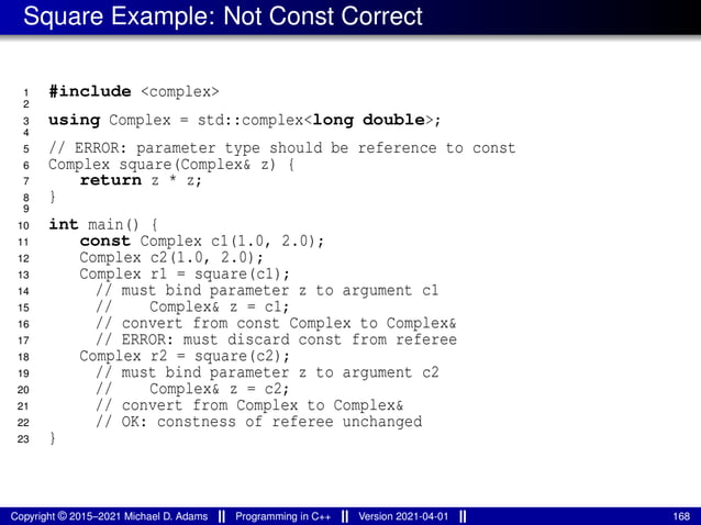 Square Example: Not Const Correct
1 #include <complex>
2
3 using Complex = std::complex<long double>;
4
5 // ERROR: parameter type should be reference to const
6 Complex square(Complex& z) {
7 return z * z;
8 }
9
10 int main() {
11 const Complex c1(1.0, 2.0);
12 Complex c2(1.0, 2.0);
13 Complex r1 = square(c1);
14 // must bind parameter z to argument c1
15 // Complex& z = c1;
16 // convert from const Complex to Complex&
17 // ERROR: must discard const from referee
18 Complex r2 = square(c2);
19 // must bind parameter z to argument c2
20 // Complex& z = c2;
21 // convert from Complex to Complex&
22 // OK: constness of referee unchanged
23 }
Copyright © 2015–2021 Michael D. Adams Programming in C++ Version 2021-04-01 168
 