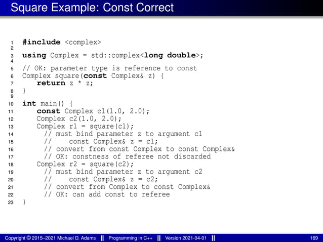 Square Example: Const Correct
1 #include <complex>
2
3 using Complex = std::complex<long double>;
4
5 // OK: parameter type is reference to const
6 Complex square(const Complex& z) {
7 return z * z;
8 }
9
10 int main() {
11 const Complex c1(1.0, 2.0);
12 Complex c2(1.0, 2.0);
13 Complex r1 = square(c1);
14 // must bind parameter z to argument c1
15 // const Complex& z = c1;
16 // convert from const Complex to const Complex&
17 // OK: constness of referee not discarded
18 Complex r2 = square(c2);
19 // must bind parameter z to argument c2
20 // const Complex& z = c2;
21 // convert from Complex to const Complex&
22 // OK: can add const to referee
23 }
Copyright © 2015–2021 Michael D. Adams Programming in C++ Version 2021-04-01 169
 