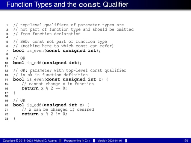Function Types and the const Qualifier
1 // top-level qualifiers of parameter types are
2 // not part of function type and should be omitted
3 // from function declaration
4
5 // BAD: const not part of function type
6 // (nothing here to which const can refer)
7 bool is_even(const unsigned int);
8
9 // OK
10 bool is_odd(unsigned int);
11
12 // OK: parameter with top-level const qualifier
13 // is ok in function definition
14 bool is_even(const unsigned int x) {
15 // cannot change x in function
16 return x % 2 == 0;
17 }
18
19 // OK
20 bool is_odd(unsigned int x) {
21 // x can be changed if desired
22 return x % 2 != 0;
23 }
Copyright © 2015–2021 Michael D. Adams Programming in C++ Version 2021-04-01 170
 