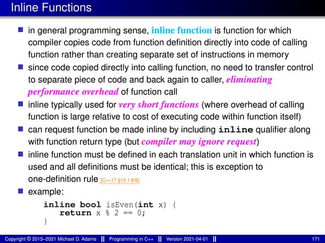 Inline Functions
■ in general programming sense, inline function is function for which
compiler copies code from function definition directly into code of calling
function rather than creating separate set of instructions in memory
■ since code copied directly into calling function, no need to transfer control
to separate piece of code and back again to caller, eliminating
performance overhead of function call
■ inline typically used for very short functions (where overhead of calling
function is large relative to cost of executing code within function itself)
■ can request function be made inline by including inline qualifier along
with function return type (but compiler may ignore request)
■ inline function must be defined in each translation unit in which function is
used and all definitions must be identical; this is exception to
one-definition rule ⁓⁓⁓⁓⁓⁓⁓⁓⁓
[C++17 §10.1.6/6]
■ example:
inline bool isEven(int x) {
return x % 2 == 0;
}
Copyright © 2015–2021 Michael D. Adams Programming in C++ Version 2021-04-01 171
 