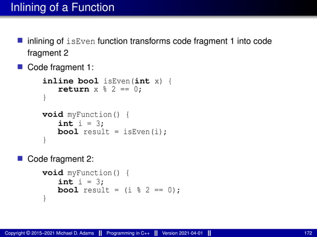 Inlining of a Function
■ inlining of isEven function transforms code fragment 1 into code
fragment 2
■ Code fragment 1:
inline bool isEven(int x) {
return x % 2 == 0;
}
void myFunction() {
int i = 3;
bool result = isEven(i);
}
■ Code fragment 2:
void myFunction() {
int i = 3;
bool result = (i % 2 == 0);
}
Copyright © 2015–2021 Michael D. Adams Programming in C++ Version 2021-04-01 172
 