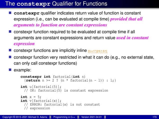 The constexpr Qualifier for Functions
■ constexpr qualifier indicates return value of function is constant
expression (i.e., can be evaluated at compile time) provided that all
arguments to function are constant expressions
■ constexpr function required to be evaluated at compile time if all
arguments are constant expressions and return value used in constant
expression
■ constexpr functions are implicitly inline ⁓⁓⁓⁓⁓⁓⁓⁓⁓
[C++17 §10.1.5/1]
■ constexpr function very restricted in what it can do (e.g., no external state,
can only call constexpr functions)
■ example:
constexpr int factorial(int n)
{return n >= 2 ? (n * factorial(n - 1)) : 1;}
int u[factorial(5)];
// OK: factorial(5) is constant expression
int x = 5;
int v[factorial(x)];
// ERROR: factorial(x) is not constant
// expression
Copyright © 2015–2021 Michael D. Adams Programming in C++ Version 2021-04-01 173
 
