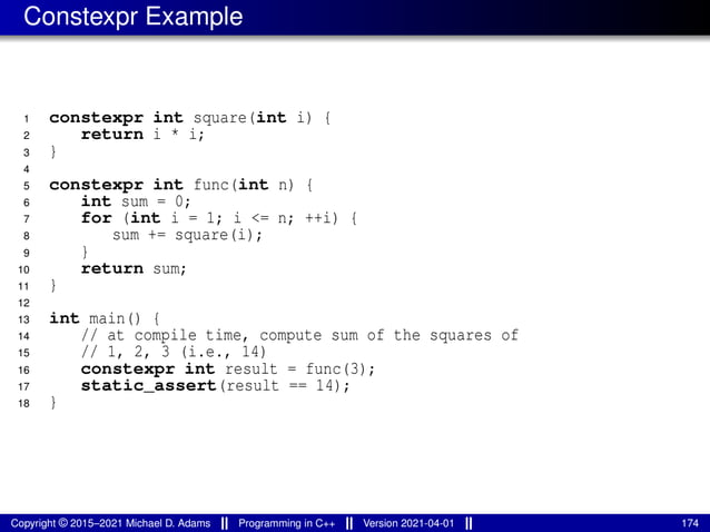 Constexpr Example
1 constexpr int square(int i) {
2 return i * i;
3 }
4
5 constexpr int func(int n) {
6 int sum = 0;
7 for (int i = 1; i <= n; ++i) {
8 sum += square(i);
9 }
10 return sum;
11 }
12
13 int main() {
14 // at compile time, compute sum of the squares of
15 // 1, 2, 3 (i.e., 14)
16 constexpr int result = func(3);
17 static_assert(result == 14);
18 }
Copyright © 2015–2021 Michael D. Adams Programming in C++ Version 2021-04-01 174
 