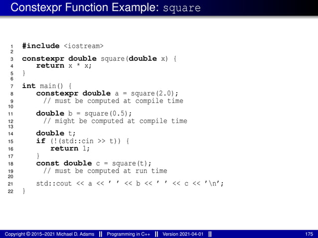 Constexpr Function Example: square
1 #include <iostream>
2
3 constexpr double square(double x) {
4 return x * x;
5 }
6
7 int main() {
8 constexpr double a = square(2.0);
9 // must be computed at compile time
10
11 double b = square(0.5);
12 // might be computed at compile time
13
14 double t;
15 if (!(std::cin >> t)) {
16 return 1;
17 }
18 const double c = square(t);
19 // must be computed at run time
20
21 std::cout << a << ’ ’ << b << ’ ’ << c << ’n’;
22 }
Copyright © 2015–2021 Michael D. Adams Programming in C++ Version 2021-04-01 175
 