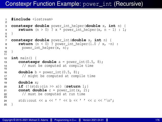 Constexpr Function Example: power_int (Recursive)
1 #include <iostream>
2
3 constexpr double power_int_helper(double x, int n) {
4 return (n > 0) ? x * power_int_helper(x, n - 1) : 1;
5 }
6
7 constexpr double power_int(double x, int n) {
8 return (n < 0) ? power_int_helper(1.0 / x, -n) :
9 power_int_helper(x, n);
10 }
11
12 int main() {
13 constexpr double a = power_int(0.5, 8);
14 // must be computed at compile time
15
16 double b = power_int(0.5, 8);
17 // might be computed at compile time
18
19 double x;
20 if (!(std::cin >> x)) {return 1;}
21 const double c = power_int(x, 2);
22 // must be computed at run time
23
24 std::cout << a << ’ ’ << b << ’ ’ << c << ’n’;
25 }
Copyright © 2015–2021 Michael D. Adams Programming in C++ Version 2021-04-01 176
 