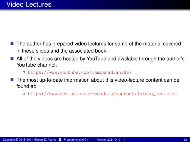 Video Lectures
■ The author has prepared video lectures for some of the material covered
in these slides and the associated book.
■ All of the videos are hosted by YouTube and available through the author’s
YouTube channel:
2 https://www.youtube.com/iamcanadian1867
■ The most up-to-date information about this video-lecture content can be
found at:
2 https://www.ece.uvic.ca/~mdadams/cppbook/#video_lectures
Copyright © 2015–2021 Michael D. Adams Programming in C++ Version 2021-04-01 xx
 