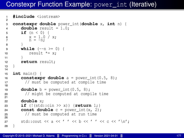 Constexpr Function Example: power_int (Iterative)
1 #include <iostream>
2
3 constexpr double power_int(double x, int n) {
4 double result = 1.0;
5 if (n < 0) {
6 x = 1.0 / x;
7 n = -n;
8 }
9 while (--n >= 0) {
10 result *= x;
11 }
12 return result;
13 }
14
15 int main() {
16 constexpr double a = power_int(0.5, 8);
17 // must be computed at compile time
18
19 double b = power_int(0.5, 8);
20 // might be computed at compile time
21
22 double x;
23 if (!(std::cin >> x)) {return 1;}
24 const double c = power_int(x, 2);
25 // must be computed at run time
26
27 std::cout << a << ’ ’ << b << ’ ’ << c << ’n’;
28 }
Copyright © 2015–2021 Michael D. Adams Programming in C++ Version 2021-04-01 177
 