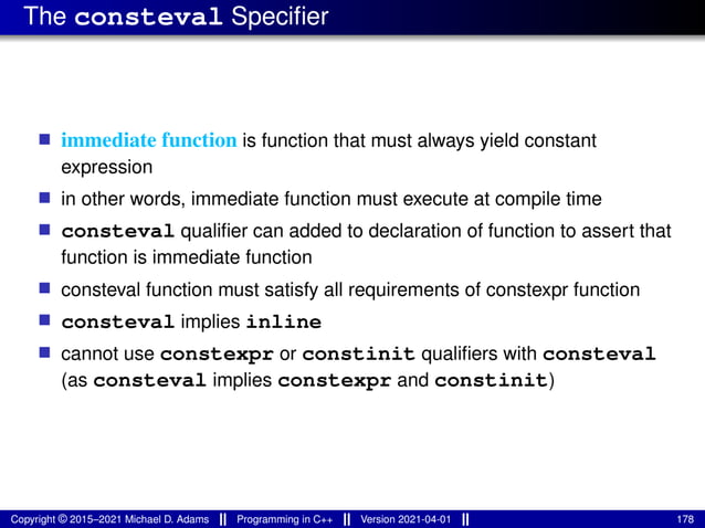 The consteval Specifier
■ immediate function is function that must always yield constant
expression
■ in other words, immediate function must execute at compile time
■ consteval qualifier can added to declaration of function to assert that
function is immediate function
■ consteval function must satisfy all requirements of constexpr function
■ consteval implies inline
■ cannot use constexpr or constinit qualifiers with consteval
(as consteval implies constexpr and constinit)
Copyright © 2015–2021 Michael D. Adams Programming in C++ Version 2021-04-01 178
 