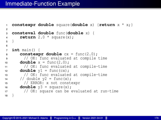 Immediate-Function Example
1 constexpr double square(double x) {return x * x;}
2
3 consteval double func(double x) {
4 return 2.0 * square(x);
5 }
6
7 int main() {
8 constexpr double cx = func(2.0);
9 // OK: func evaluated at compile time
10 double x = func(2.0);
11 // OK: func evaluated at compile-time
12 double y1 = func(cx);
13 // OK: func evaluated at compile-time
14 // double y2 = func(x);
15 // ERROR: x not constexpr
16 double y3 = square(x);
17 // OK: square can be evaluated at run-time
18 }
Copyright © 2015–2021 Michael D. Adams Programming in C++ Version 2021-04-01 179
 