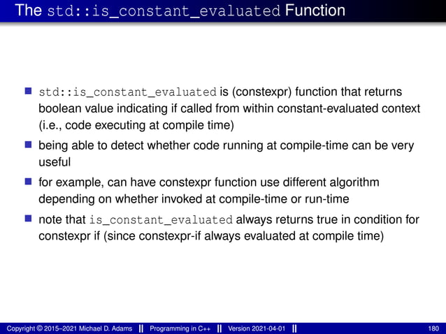 The std::is_constant_evaluated Function
■ std::is_constant_evaluated is (constexpr) function that returns
boolean value indicating if called from within constant-evaluated context
(i.e., code executing at compile time)
■ being able to detect whether code running at compile-time can be very
useful
■ for example, can have constexpr function use different algorithm
depending on whether invoked at compile-time or run-time
■ note that is_constant_evaluated always returns true in condition for
constexpr if (since constexpr-if always evaluated at compile time)
Copyright © 2015–2021 Michael D. Adams Programming in C++ Version 2021-04-01 180
 