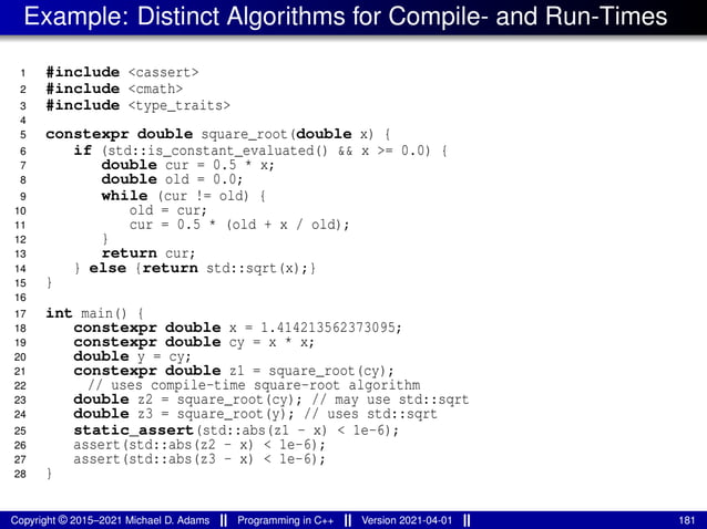 Example: Distinct Algorithms for Compile- and Run-Times
1 #include <cassert>
2 #include <cmath>
3 #include <type_traits>
4
5 constexpr double square_root(double x) {
6 if (std::is_constant_evaluated() && x >= 0.0) {
7 double cur = 0.5 * x;
8 double old = 0.0;
9 while (cur != old) {
10 old = cur;
11 cur = 0.5 * (old + x / old);
12 }
13 return cur;
14 } else {return std::sqrt(x);}
15 }
16
17 int main() {
18 constexpr double x = 1.414213562373095;
19 constexpr double cy = x * x;
20 double y = cy;
21 constexpr double z1 = square_root(cy);
22 // uses compile-time square-root algorithm
23 double z2 = square_root(cy); // may use std::sqrt
24 double z3 = square_root(y); // uses std::sqrt
25 static_assert(std::abs(z1 - x) < 1e-6);
26 assert(std::abs(z2 - x) < 1e-6);
27 assert(std::abs(z3 - x) < 1e-6);
28 }
Copyright © 2015–2021 Michael D. Adams Programming in C++ Version 2021-04-01 181
 