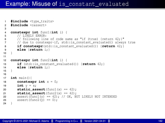 Example: Misuse of is_constant_evaluated
1 #include <type_traits>
2 #include <cassert>
3
4 constexpr int func1(int i) {
5 // LIKELY ERROR:
6 // following line of code same as "if (true) {return 42;}"
7 // due to constexpr-if, std::is_constant_evaluated() always true
8 if constexpr(std::is_constant_evaluated()) {return 42;}
9 else {return i;}
10 }
11
12 constexpr int func2(int i) {
13 if (std::is_constant_evaluated()) {return 42;}
14 else {return i;}
15 }
16
17 int main(){
18 constexpr int x = 0;
19 int y = x;
20 static_assert(func1(x) == 42);
21 static_assert(func2(x) == 42);
22 assert(func1(y) == 42); // OK, BUT LIKELY NOT INTENDED
23 assert(func2(y) == 0);
24 }
Copyright © 2015–2021 Michael D. Adams Programming in C++ Version 2021-04-01 182
 