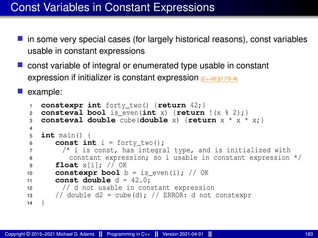 Const Variables in Constant Expressions
■ in some very special cases (for largely historical reasons), const variables
usable in constant expressions
■ const variable of integral or enumerated type usable in constant
expression if initializer is constant expression ⁓⁓⁓⁓⁓⁓⁓⁓
[C++20 §7.7/3–4]
■ example:
1 constexpr int forty_two() {return 42;}
2 consteval bool is_even(int x) {return !(x % 2);}
3 consteval double cube(double x) {return x * x * x;}
4
5 int main() {
6 const int i = forty_two();
7 /* i is const, has integral type, and is initialized with
8 constant expression; so i usable in constant expression */
9 float x[i]; // OK
10 constexpr bool b = is_even(i); // OK
11 const double d = 42.0;
12 // d not usable in constant expression
13 // double d2 = cube(d); // ERROR: d not constexpr
14 }
Copyright © 2015–2021 Michael D. Adams Programming in C++ Version 2021-04-01 183
 