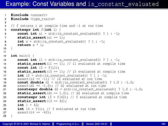 Example: Const Variables and is_constant_evaluated
1 #include <cassert>
2 #include <type_traits>
3
4 // f returns i at compile time and -i at run time
5 constexpr int f(int i) {
6 const int si = std::is_constant_evaluated() ? 1 : -1;
7 static_assert(si == 1);
8 int s = std::is_constant_evaluated() ? 1 : -1;
9 return s * i;
10 }
11
12 int main() {
13 const int i1 = std::is_constant_evaluated() ? 1 : -1;
14 static_assert(i1 == 1); // i1 evaluated at compile time
15 const int i5 = f(i1);
16 static_assert(i5 == 1); // i5 evaluated at compile time
17 int i2 = std::is_constant_evaluated() ? 1 : -1;
18 assert(i2 == -1); // i2 evaluated at run time
19 const double d1 = std::is_constant_evaluated() ? 1.0 : -1.0;
20 assert(d1 == -1.0); // d1 evaluated at run time
21 constexpr double d2 = std::is_constant_evaluated() ? 1.0 : -1.0;
22 static_assert(d2 == 1.0); // d2 evaluated at compile time
23 constexpr int i3 = f(42); // f evaluated at compile time
24 static_assert(i3 == 42);
25 int i = 42;
26 int i4 = f(i); // f evaluated at run time
27 assert(i4 == -42);
28 }
Copyright © 2015–2021 Michael D. Adams Programming in C++ Version 2021-04-01 184
 
