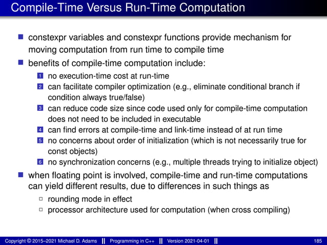 Compile-Time Versus Run-Time Computation
■ constexpr variables and constexpr functions provide mechanism for
moving computation from run time to compile time
■ benefits of compile-time computation include:
1 no execution-time cost at run-time
2 can facilitate compiler optimization (e.g., eliminate conditional branch if
condition always true/false)
3 can reduce code size since code used only for compile-time computation
does not need to be included in executable
4 can find errors at compile-time and link-time instead of at run time
5 no concerns about order of initialization (which is not necessarily true for
const objects)
6 no synchronization concerns (e.g., multiple threads trying to initialize object)
■ when floating point is involved, compile-time and run-time computations
can yield different results, due to differences in such things as
2 rounding mode in effect
2 processor architecture used for computation (when cross compiling)
Copyright © 2015–2021 Michael D. Adams Programming in C++ Version 2021-04-01 185
 