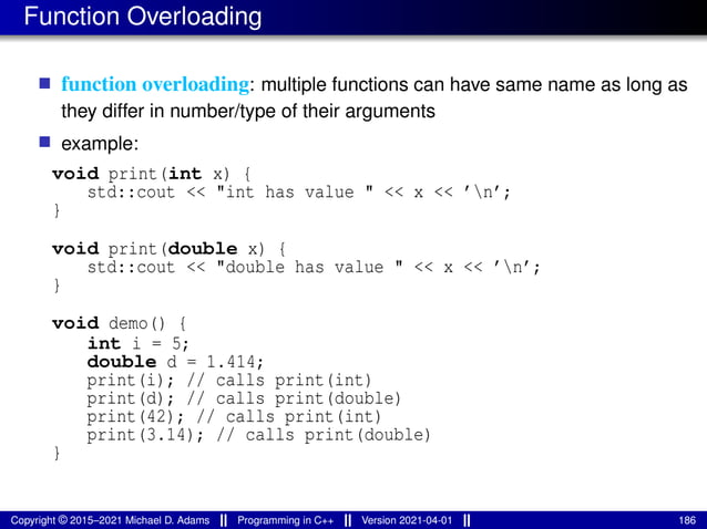 Function Overloading
■ function overloading: multiple functions can have same name as long as
they differ in number/type of their arguments
■ example:
void print(int x) {
std::cout << "int has value " << x << ’n’;
}
void print(double x) {
std::cout << "double has value " << x << ’n’;
}
void demo() {
int i = 5;
double d = 1.414;
print(i); // calls print(int)
print(d); // calls print(double)
print(42); // calls print(int)
print(3.14); // calls print(double)
}
Copyright © 2015–2021 Michael D. Adams Programming in C++ Version 2021-04-01 186
 