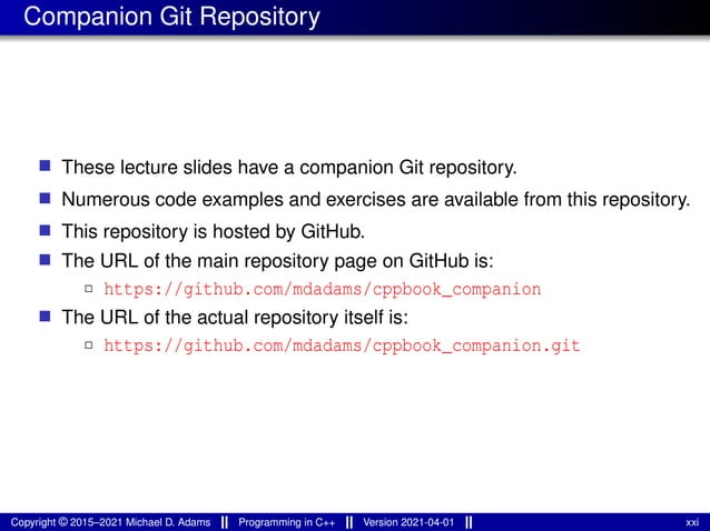Companion Git Repository
■ These lecture slides have a companion Git repository.
■ Numerous code examples and exercises are available from this repository.
■ This repository is hosted by GitHub.
■ The URL of the main repository page on GitHub is:
2 https://github.com/mdadams/cppbook_companion
■ The URL of the actual repository itself is:
2 https://github.com/mdadams/cppbook_companion.git
Copyright © 2015–2021 Michael D. Adams Programming in C++ Version 2021-04-01 xxi
 