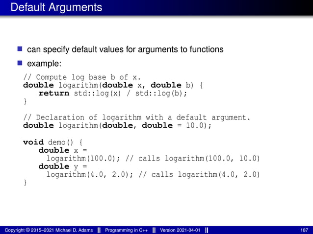 Default Arguments
■ can specify default values for arguments to functions
■ example:
// Compute log base b of x.
double logarithm(double x, double b) {
return std::log(x) / std::log(b);
}
// Declaration of logarithm with a default argument.
double logarithm(double, double = 10.0);
void demo() {
double x =
logarithm(100.0); // calls logarithm(100.0, 10.0)
double y =
logarithm(4.0, 2.0); // calls logarithm(4.0, 2.0)
}
Copyright © 2015–2021 Michael D. Adams Programming in C++ Version 2021-04-01 187
 